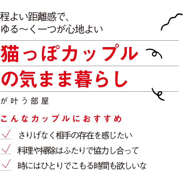 程よい距離感で、
ゆる～く一つが心地よい
猫っぽカップル
の気まま暮らし
が叶う部屋
こんなカップルにおすすめ
さりげなく相手の存在を感じたい　
料理や掃除はふたりで協力し合って
時にはひとりでこもる時間も欲しいな
