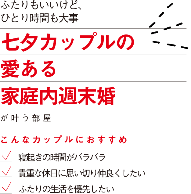 ふたりもいいけど、
ひとり時間も大事
七夕カップルの
愛ある
家庭内週末婚
が叶う部屋
こんなカップルにおすすめ
寝起きの時間がバラバラ
貴重な休日に思い切り仲良くしたい
ふたりの生活を優先したい
