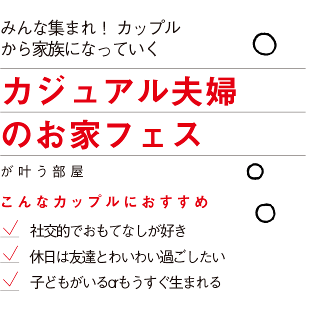 みんな集まれ！ カップル
から家族になっていく
カジュアル夫婦
のお家フェス
が叶う部屋
こんなカップルにおすすめ
社交的でおもてなしが好き
休日は友達とわいわい過ごしたい
子どもがいるorもうすぐ生まれる