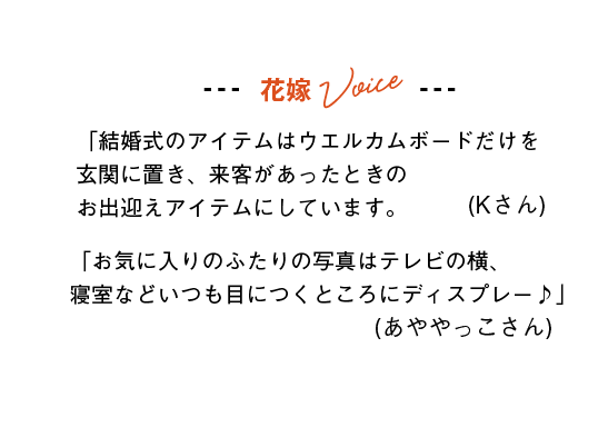 花嫁Voice
「結婚式のアイテムはウエルカムボードだけを玄関に置き、来客があったときのお出迎えアイテムにしています。」(Kさん)
「お気に入りのふたりの写真はテレビの横、寝室などいつも目につくところにディスプレー♪」(あややっこさん)