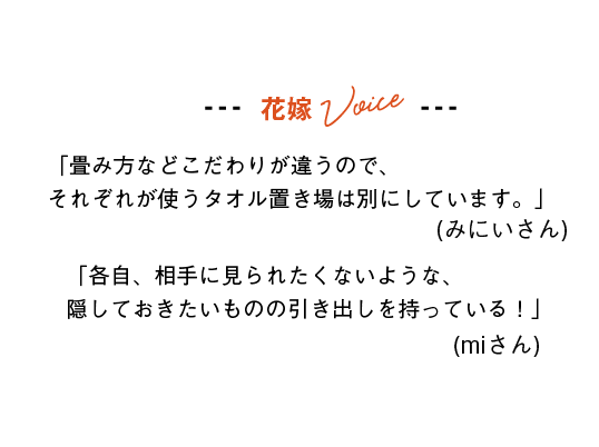 花嫁Voice
「畳み方などこだわりが違うので、それぞれが使うタオル置き場は別にしています。」(みにいさん)
「各自、相手に見られたくないような、隠しておきたいものの引き出しを持っている！」(miさん)