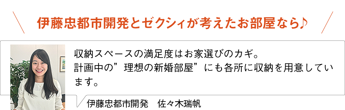 伊藤忠都市開発とゼクシィが考えたお部屋なら♪
収納スペースの満足度はお家選びのカギ。
計画中の”理想の新婚部屋”にも各所に収納を用意しています。
伊藤忠都市開発　佐々木瑞帆