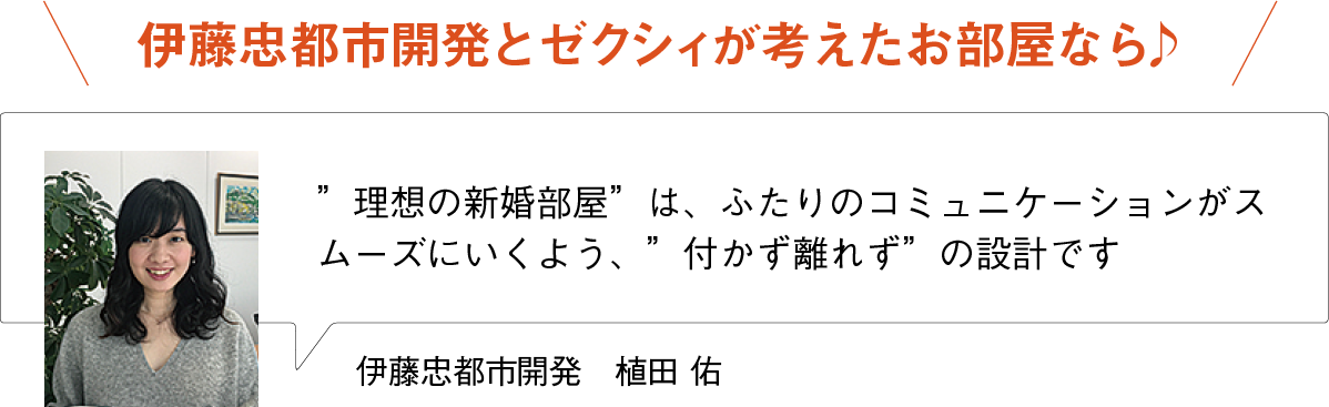 伊藤忠都市開発とゼクシィが考えたお部屋なら♪
”理想の新婚部屋”は、ふたりのコミュニケーションがスムーズにいくよう、”付かず離れず”の設計です
伊藤忠都市開発　植田 佑