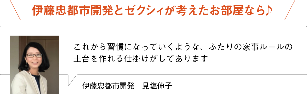 伊藤忠都市開発とゼクシィが考えたお部屋なら♪
これから習慣になっていくような、ふたりの家事ルールの土台を作れる仕掛けがしてあります
伊藤忠都市開発　見塩伸子
