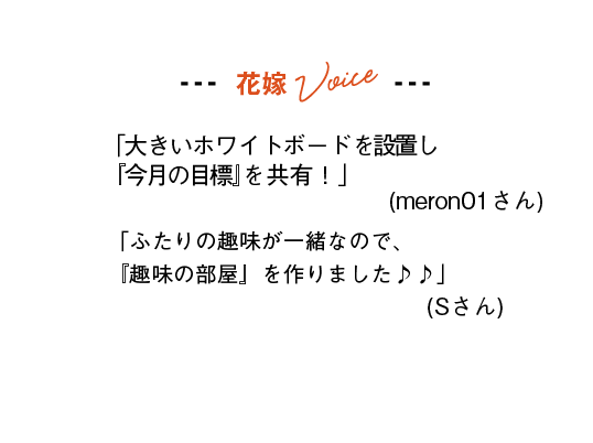 花嫁Voice
「大きいホワイトボードを設置し『今月の目標』を共有！」(meron01さん)
「ふたりの趣味が一緒なので、『趣味の部屋』を作りました♪♪」(Sさん)