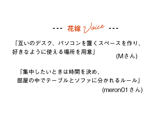 花嫁Voice
「互いのデスク、パソコンを置くスペースを作り、好きなように使える場所を用意」(Mさん)
「集中したいときは時間を決め、部屋の中でテーブルとソファに分かれるルール」(meron01さん)
