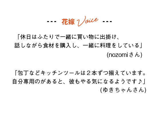 花嫁Voice
「休日はふたりで一緒に買い物に出掛け、話しながら食材を購入し、一緒に料理をしている」(nozomiさん)
「包丁などキッチンツールは２本ずつ揃えています。自分専用のがあると、彼もやる気になるようです♪」(ゆきちゃんさん)